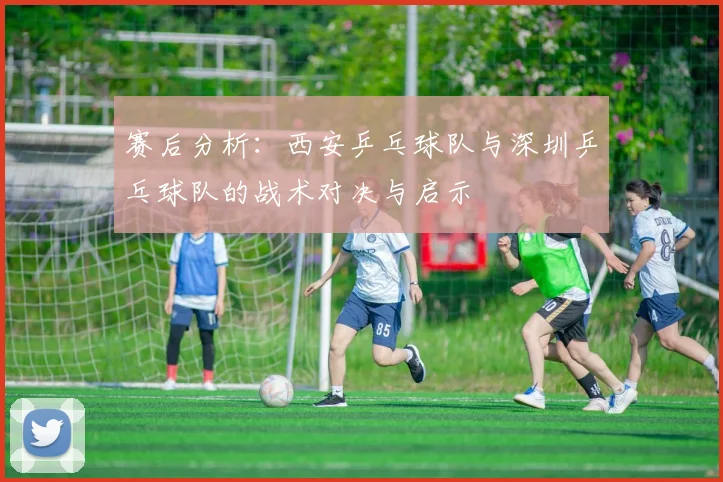 赛后分析：西安乒乓球队与深圳乒乓球队的战术对决与启示