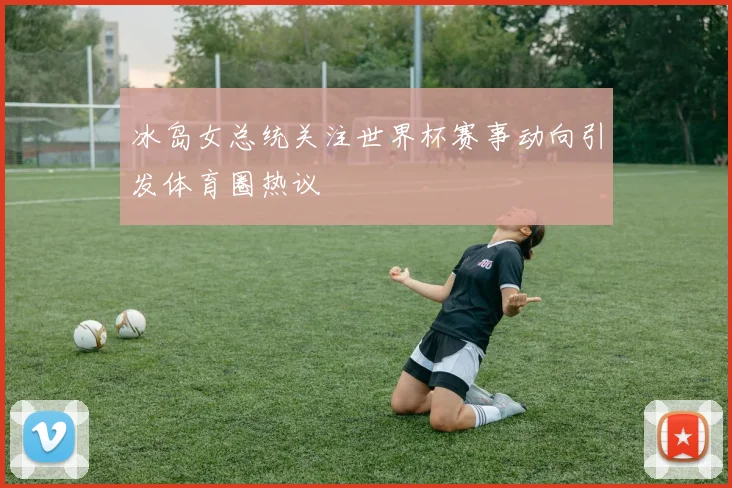 冰岛女总统关注世界杯赛事动向引发体育圈热议