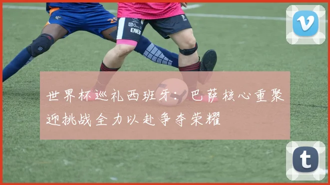 世界杯巡礼西班牙：巴萨核心重聚迎挑战全力以赴争夺荣耀