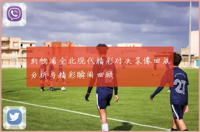 利物浦全北现代精彩对决录像回放分析与精彩瞬间回顾