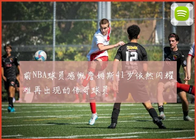 前NBA球员感慨詹姆斯41岁依然闪耀难再出现的传奇球员