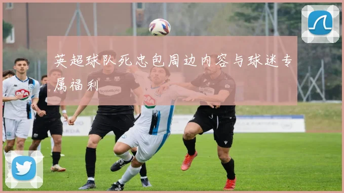 英超球队死忠包周边内容与球迷专属福利