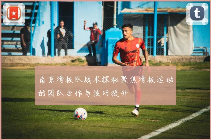 南京滑板队战术探秘聚焦滑板运动的团队合作与技巧提升