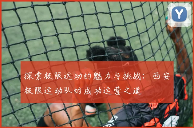 探索极限运动的魅力与挑战：西安极限运动队的成功运营之道